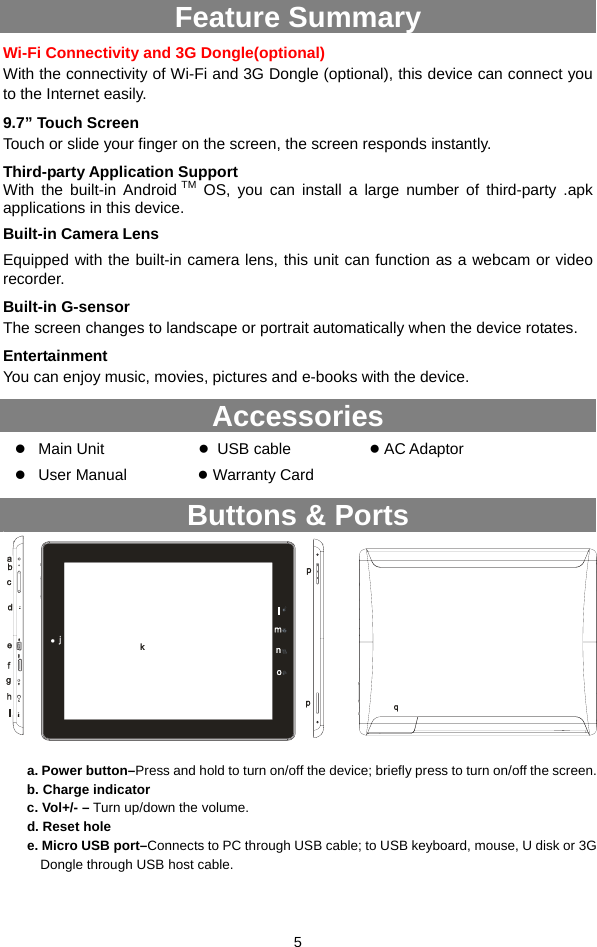  5 Feature Summary Wi-Fi Connectivity and 3G Dongle(optional) With the connectivity of Wi-Fi and 3G Dongle (optional), this device can connect you to the Internet easily.   9.7” Touch Screen Touch or slide your finger on the screen, the screen responds instantly.   Third-party Application Support With the built-in Android TM OS, you can install a large number of third-party .apk applications in this device. Built-in Camera Lens Equipped with the built-in camera lens, this unit can function as a webcam or video recorder. Built-in G-sensor The screen changes to landscape or portrait automatically when the device rotates.   Entertainment You can enjoy music, movies, pictures and e-books with the device.   Accessories z Main Unit             ● USB cable          ● AC Adaptor    z User Manual         ● Warranty Card Buttons &amp; Ports             a. Power button–Press and hold to turn on/off the device; briefly press to turn on/off the screen.   b. Charge indicator c. Vol+/- – Turn up/down the volume. d. Reset hole e. Micro USB port–Connects to PC through USB cable; to USB keyboard, mouse, U disk or 3G Dongle through USB host cable.  