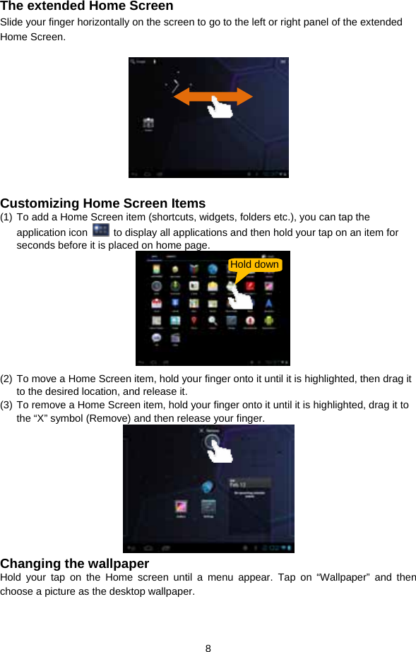  8  The extended Home Screen Slide your finger horizontally on the screen to go to the left or right panel of the extended Home Screen.    Customizing Home Screen Items (1) To add a Home Screen item (shortcuts, widgets, folders etc.), you can tap the application icon    to display all applications and then hold your tap on an item for seconds before it is placed on home page.        (2) To move a Home Screen item, hold your finger onto it until it is highlighted, then drag it to the desired location, and release it. (3) To remove a Home Screen item, hold your finger onto it until it is highlighted, drag it to the “X” symbol (Remove) and then release your finger.    Changing the wallpaper Hold your tap on the Home screen until a menu appear. Tap on “Wallpaper” and then choose a picture as the desktop wallpaper.   Hold down