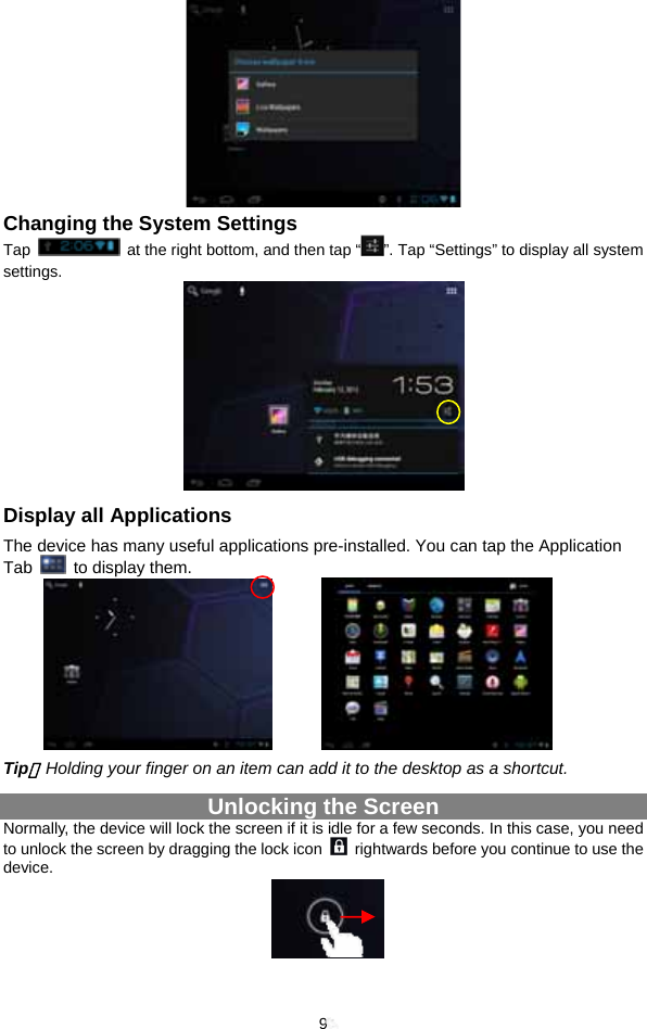  9  Changing the System Settings Tap    at the right bottom, and then tap “ ”. Tap “Settings” to display all system settings.    Display all Applications The device has many useful applications pre-installed. You can tap the Application Tab    to display them.           Tip：Holding your finger on an item can add it to the desktop as a shortcut.   Unlocking the Screen Normally, the device will lock the screen if it is idle for a few seconds. In this case, you need to unlock the screen by dragging the lock icon    rightwards before you continue to use the device.      