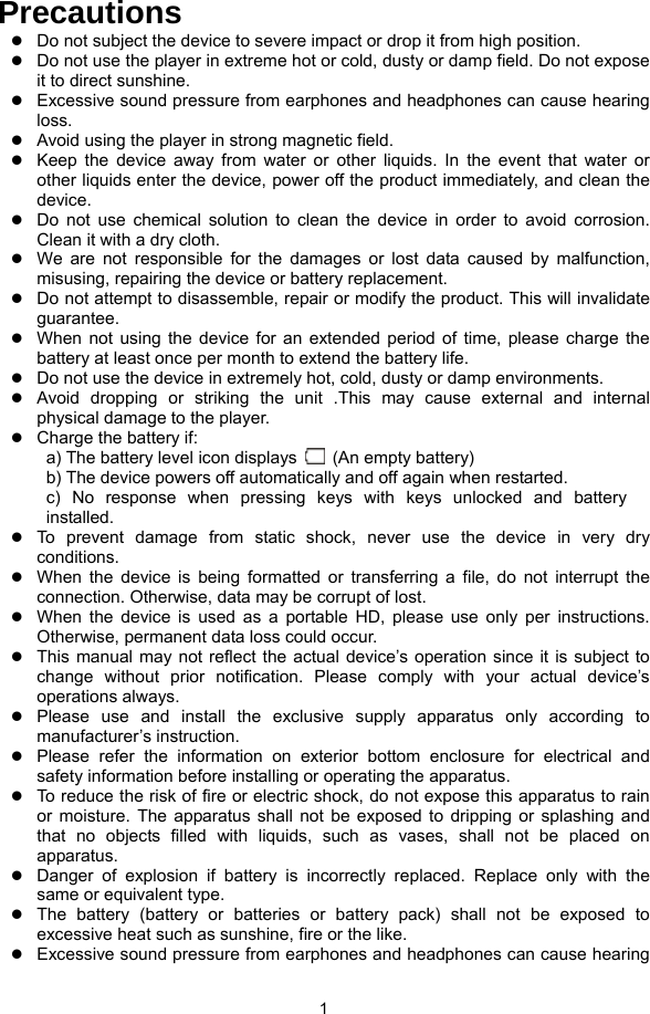  1 Precautions z Do not subject the device to severe impact or drop it from high position. z Do not use the player in extreme hot or cold, dusty or damp field. Do not expose it to direct sunshine. z Excessive sound pressure from earphones and headphones can cause hearing loss. z Avoid using the player in strong magnetic field. z Keep the device away from water or other liquids. In the event that water or other liquids enter the device, power off the product immediately, and clean the device. z Do not use chemical solution to clean the device in order to avoid corrosion. Clean it with a dry cloth. z We are not responsible for the damages or lost data caused by malfunction, misusing, repairing the device or battery replacement. z Do not attempt to disassemble, repair or modify the product. This will invalidate guarantee. z When not using the device for an extended period of time, please charge the battery at least once per month to extend the battery life.   z Do not use the device in extremely hot, cold, dusty or damp environments. z Avoid dropping or striking the unit .This may cause external and internal physical damage to the player. z Charge the battery if: a) The battery level icon displays    (An empty battery) b) The device powers off automatically and off again when restarted. c) No response when pressing keys with keys unlocked and battery installed. z To prevent damage from static shock, never use the device in very dry conditions. z When the device is being formatted or transferring a file, do not interrupt the connection. Otherwise, data may be corrupt of lost. z When the device is used as a portable HD, please use only per instructions. Otherwise, permanent data loss could occur. z This manual may not reflect the actual device’s operation since it is subject to change without prior notification. Please comply with your actual device’s operations always. z Please use and install the exclusive supply apparatus only according to manufacturer’s instruction. z Please refer the information on exterior bottom enclosure for electrical and safety information before installing or operating the apparatus. z To reduce the risk of fire or electric shock, do not expose this apparatus to rain or moisture. The apparatus shall not be exposed to dripping or splashing and that no objects filled with liquids, such as vases, shall not be placed on apparatus. z Danger of explosion if battery is incorrectly replaced. Replace only with the same or equivalent type. z The battery (battery or batteries or battery pack) shall not be exposed to excessive heat such as sunshine, fire or the like. z Excessive sound pressure from earphones and headphones can cause hearing 