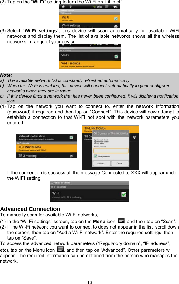  13 (2) Tap on the “Wi-Fi” setting to turn the Wi-Fi on if it is off.  (3) Select  “Wi-Fi settings”, this device will scan automatically for available WiFi networks and display them. The list of available networks shows all the wireless networks in range of your device.    Note:  a)  The available network list is constantly refreshed automatically.   b)  When the Wi-Fi is enabled, this device will connect automatically to your configured networks when they are in range.   c)  If this device finds a network that has never been configured, it will display a notification icon. (4) Tap on the network you want to connect to, enter the network information (password) if required and then tap on “Connect”. This device will now attempt to establish a connection to that Wi-Fi hot spot with the network parameters you entered.   If the connection is successful, the message Connected to XXX will appear under the WIFI setting.  Advanced Connection To manually scan for available Wi-Fi networks,   (1) In the “Wi-Fi settings” screen, tap on the Menu icon  , and then tap on “Scan”.   (2) If the Wi-Fi network you want to connect to does not appear in the list, scroll down the screen, then tap on “Add a Wi-Fi network”. Enter the required settings, then tap on “Save”.   To access the advanced network parameters (“Regulatory domain”, “IP address”, etc), tap on the Menu icon  , and then tap on “Advanced”. Other parameters will appear. The required information can be obtained from the person who manages the network.  
