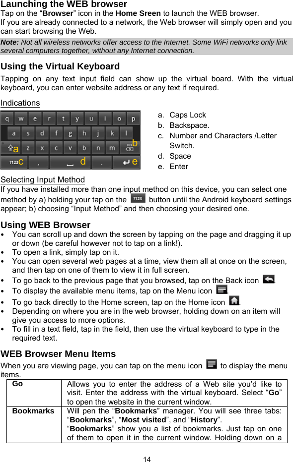  14 Launching the WEB browser Tap on the “Browser” icon in the Home Sreen to launch the WEB browser.   If you are already connected to a network, the Web browser will simply open and you can start browsing the Web.   Note: Not all wireless networks offer access to the Internet. Some WiFi networks only link several computers together, without any Internet connection.   Using the Virtual Keyboard Tapping on any text input field can show up the virtual board. With the virtual keyboard, you can enter website address or any text if required.     Indications  Selecting Input Method If you have installed more than one input method on this device, you can select one method by a) holding your tap on the    button until the Android keyboard settings appear; b) choosing “Input Method” and then choosing your desired one.   Using WEB Browser y You can scroll up and down the screen by tapping on the page and dragging it up or down (be careful however not to tap on a link!). y To open a link, simply tap on it.   y You can open several web pages at a time, view them all at once on the screen, and then tap on one of them to view it in full screen.   y To go back to the previous page that you browsed, tap on the Back icon  .  y To display the available menu items, tap on the Menu icon  .  y To go back directly to the Home screen, tap on the Home icon  . y Depending on where you are in the web browser, holding down on an item will give you access to more options.   y To fill in a text field, tap in the field, then use the virtual keyboard to type in the required text. WEB Browser Menu Items   When you are viewing page, you can tap on the menu icon    to display the menu items.  Go  Allows you to enter the address of a Web site you’d like to visit. Enter the address with the virtual keyboard. Select “Go” to open the website in the current window. Bookmarks  Will pen the “Bookmarks” manager. You will see three tabs: “Bookmarks”, “Most visited”, and “History”.  “Bookmarks” show you a list of bookmarks. Just tap on one of them to open it in the current window. Holding down on a a. Caps Lock  b. Backspace. c.  Number and Characters /Letter Switch. d. Space e. Enter cbd a e