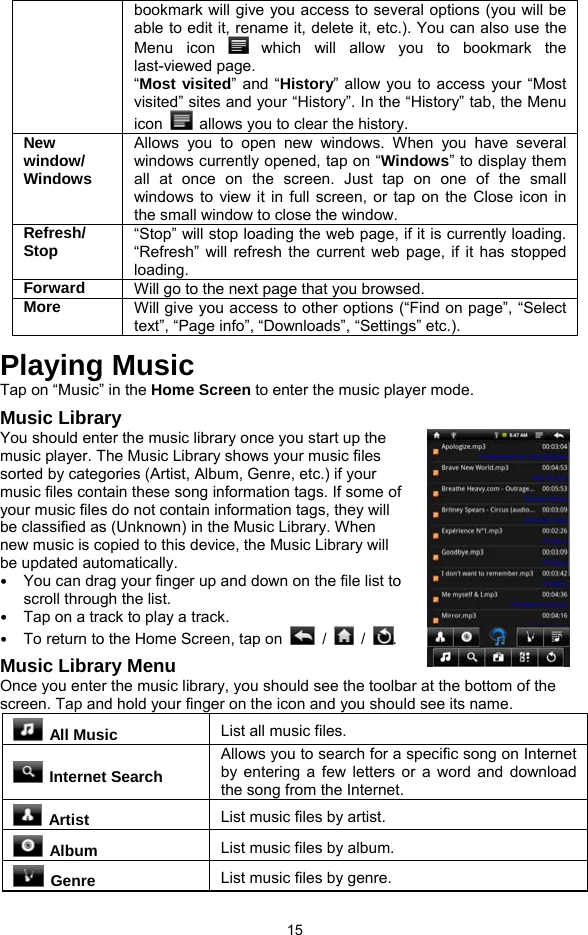  15 bookmark will give you access to several options (you will be able to edit it, rename it, delete it, etc.). You can also use the Menu icon   which will allow you to bookmark the last-viewed page.   “Most visited” and “History” allow you to access your “Most visited” sites and your “History”. In the “History” tab, the Menu icon    allows you to clear the history. New window/ Windows Allows you to open new windows. When you have several windows currently opened, tap on “Windows” to display them all at once on the screen. Just tap on one of the small windows to view it in full screen, or tap on the Close icon in the small window to close the window. Refresh/ Stop  “Stop” will stop loading the web page, if it is currently loading. “Refresh” will refresh the current web page, if it has stopped loading. Forward  Will go to the next page that you browsed. More  Will give you access to other options (“Find on page”, “Select text”, “Page info”, “Downloads”, “Settings” etc.). Playing Music Tap on “Music” in the Home Screen to enter the music player mode.   Music Library You should enter the music library once you start up the music player. The Music Library shows your music files sorted by categories (Artist, Album, Genre, etc.) if your music files contain these song information tags. If some of your music files do not contain information tags, they will be classified as (Unknown) in the Music Library. When new music is copied to this device, the Music Library will be updated automatically. y You can drag your finger up and down on the file list to scroll through the list.   y Tap on a track to play a track.   y To return to the Home Screen, tap on   /   /  .  Music Library Menu Once you enter the music library, you should see the toolbar at the bottom of the screen. Tap and hold your finger on the icon and you should see its name.  All Music List all music files.  Internet Search Allows you to search for a specific song on Internet by entering a few letters or a word and download the song from the Internet.  Artist  List music files by artist.  Album  List music files by album.  Genre  List music files by genre. 