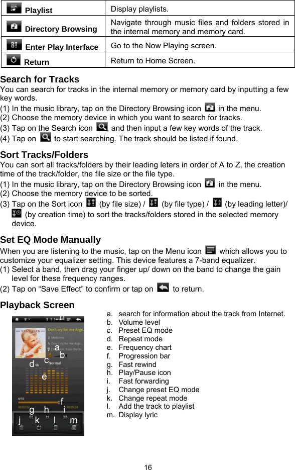  16  Playlist  Display playlists.  Directory Browsing Navigate through music files and folders stored in the internal memory and memory card.   Enter Play Interface Go to the Now Playing screen.  Return  Return to Home Screen. Search for Tracks You can search for tracks in the internal memory or memory card by inputting a few key words.   (1) In the music library, tap on the Directory Browsing icon    in the menu.   (2) Choose the memory device in which you want to search for tracks.   (3) Tap on the Search icon  , and then input a few key words of the track. (4) Tap on    to start searching. The track should be listed if found.   Sort Tracks/Folders You can sort all tracks/folders by their leading leters in order of A to Z, the creation time of the track/folder, the file size or the file type.   (1) In the music library, tap on the Directory Browsing icon    in the menu.   (2) Choose the memory device to be sorted.   (3) Tap on the Sort icon    (by file size) /    (by file type) /    (by leading letter)/   (by creation time) to sort the tracks/folders stored in the selected memory device. Set EQ Mode Manually When you are listening to the music, tap on the Menu icon    which allows you to customize your equalizer setting. This device features a 7-band equalizer.   (1) Select a band, then drag your finger up/ down on the band to change the gain level for these frequency ranges. (2) Tap on “Save Effect” to confirm or tap on   to return.  Playback Screen   a b c d e f g  h   i j   k   l   m a.  search for information about the track from Internet. b. Volume level c. Preset EQ mode d. Repeat mode e. Frequency chart f. Progression bar g. Fast rewind h. Play/Pause icon i. Fast forwarding j.  Change preset EQ mode k.  Change repeat mode l.  Add the track to playlist m. Display lyric  n 