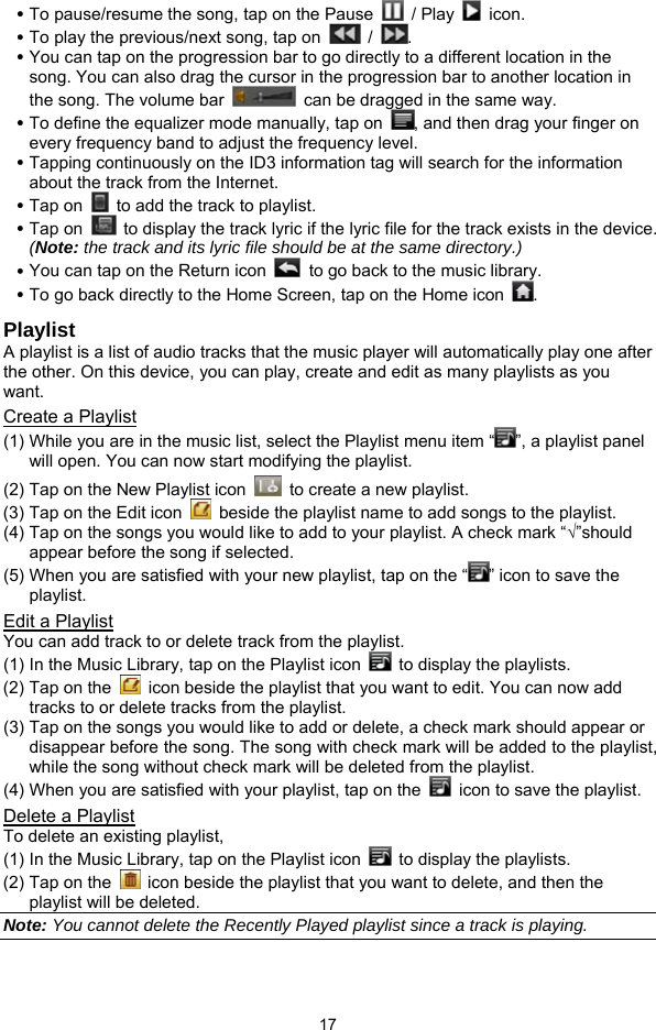  17 y To pause/resume the song, tap on the Pause   / Play   icon. y To play the previous/next song, tap on   /  . y You can tap on the progression bar to go directly to a different location in the song. You can also drag the cursor in the progression bar to another location in the song. The volume bar    can be dragged in the same way. y To define the equalizer mode manually, tap on  , and then drag your finger on every frequency band to adjust the frequency level.   y Tapping continuously on the ID3 information tag will search for the information about the track from the Internet.   y Tap on    to add the track to playlist.   y Tap on    to display the track lyric if the lyric file for the track exists in the device. (Note: the track and its lyric file should be at the same directory.) y You can tap on the Return icon    to go back to the music library.   y To go back directly to the Home Screen, tap on the Home icon  . Playlist A playlist is a list of audio tracks that the music player will automatically play one after the other. On this device, you can play, create and edit as many playlists as you want.  Create a Playlist (1) While you are in the music list, select the Playlist menu item “ ”, a playlist panel will open. You can now start modifying the playlist. (2) Tap on the New Playlist icon    to create a new playlist. (3) Tap on the Edit icon    beside the playlist name to add songs to the playlist.   (4) Tap on the songs you would like to add to your playlist. A check mark “√”should appear before the song if selected.   (5) When you are satisfied with your new playlist, tap on the “ ” icon to save the playlist. Edit a Playlist You can add track to or delete track from the playlist.   (1) In the Music Library, tap on the Playlist icon    to display the playlists.   (2) Tap on the    icon beside the playlist that you want to edit. You can now add tracks to or delete tracks from the playlist.   (3) Tap on the songs you would like to add or delete, a check mark should appear or disappear before the song. The song with check mark will be added to the playlist, while the song without check mark will be deleted from the playlist.   (4) When you are satisfied with your playlist, tap on the    icon to save the playlist.   Delete a Playlist To delete an existing playlist,   (1) In the Music Library, tap on the Playlist icon    to display the playlists. (2) Tap on the    icon beside the playlist that you want to delete, and then the playlist will be deleted. Note: You cannot delete the Recently Played playlist since a track is playing.    