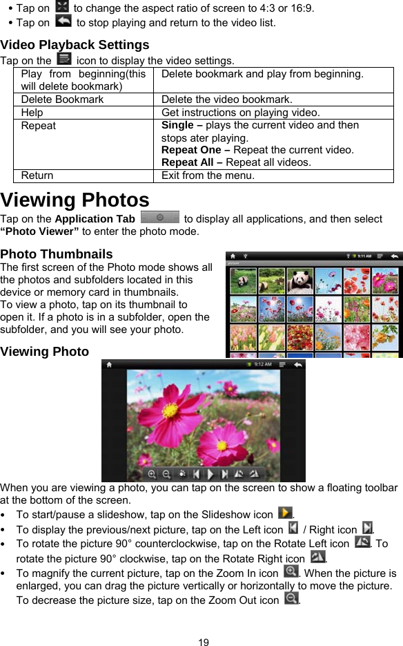  19 y Tap on    to change the aspect ratio of screen to 4:3 or 16:9. y Tap on    to stop playing and return to the video list. Video Playback Settings Tap on the    icon to display the video settings. Play from beginning(this will delete bookmark) Delete bookmark and play from beginning.   Delete Bookmark Delete the video bookmark. Help Get instructions on playing video. Repeat  Single – plays the current video and then stops ater playing.   Repeat One – Repeat the current video.   Repeat All – Repeat all videos.   Return  Exit from the menu. Viewing Photos Tap on the Application Tab   to display all applications, and then select “Photo Viewer” to enter the photo mode. Photo Thumbnails The first screen of the Photo mode shows all the photos and subfolders located in this device or memory card in thumbnails.   To view a photo, tap on its thumbnail to open it. If a photo is in a subfolder, open the subfolder, and you will see your photo.   Viewing Photo  When you are viewing a photo, you can tap on the screen to show a floating toolbar at the bottom of the screen. y To start/pause a slideshow, tap on the Slideshow icon  . y To display the previous/next picture, tap on the Left icon    / Right icon  . y To rotate the picture 90° counterclockwise, tap on the Rotate Left icon  . To rotate the picture 90° clockwise, tap on the Rotate Right icon  . y To magnify the current picture, tap on the Zoom In icon  . When the picture is enlarged, you can drag the picture vertically or horizontally to move the picture. To decrease the picture size, tap on the Zoom Out icon  . 