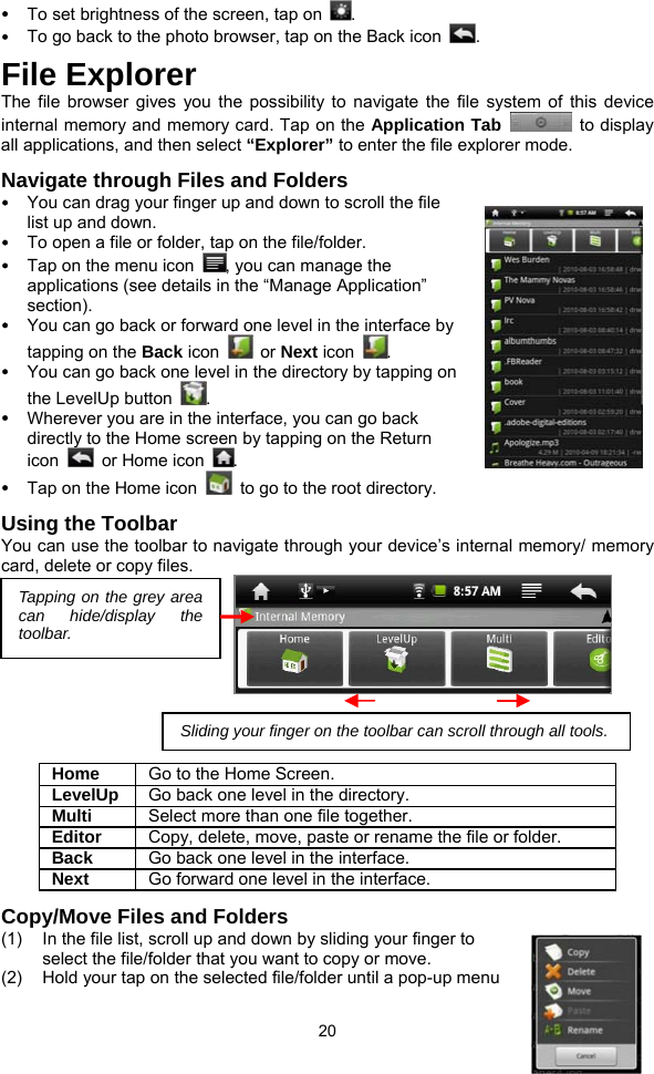  20 y To set brightness of the screen, tap on  . y To go back to the photo browser, tap on the Back icon  . File Explorer The file browser gives you the possibility to navigate the file system of this device internal memory and memory card. Tap on the Application Tab   to display all applications, and then select “Explorer” to enter the file explorer mode.   Navigate through Files and Folders y You can drag your finger up and down to scroll the file list up and down.   y To open a file or folder, tap on the file/folder. y Tap on the menu icon  , you can manage the applications (see details in the “Manage Application” section). y You can go back or forward one level in the interface by tapping on the Back icon   or Next icon  .  y You can go back one level in the directory by tapping on the LevelUp button  . y Wherever you are in the interface, you can go back directly to the Home screen by tapping on the Return icon   or Home icon . y Tap on the Home icon    to go to the root directory.   Using the Toolbar You can use the toolbar to navigate through your device’s internal memory/ memory card, delete or copy files.                             Home  Go to the Home Screen. LevelUp  Go back one level in the directory. Multi  Select more than one file together. Editor  Copy, delete, move, paste or rename the file or folder. Back  Go back one level in the interface. Next  Go forward one level in the interface. Copy/Move Files and Folders   (1)  In the file list, scroll up and down by sliding your finger to select the file/folder that you want to copy or move.   (2)  Hold your tap on the selected file/folder until a pop-up menu Tapping on the grey area can hide/display the toolbar. Sliding your finger on the toolbar can scroll through all tools.