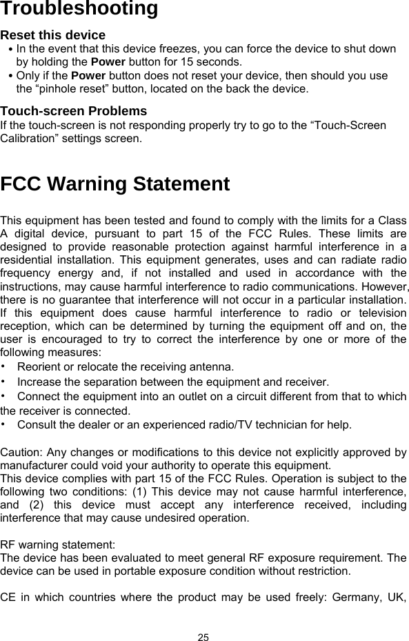  25 Troubleshooting Reset this device y In the event that this device freezes, you can force the device to shut down by holding the Power button for 15 seconds.   y Only if the Power button does not reset your device, then should you use the “pinhole reset” button, located on the back the device. Touch-screen Problems If the touch-screen is not responding properly try to go to the “Touch-Screen Calibration” settings screen.  FCC Warning Statement     This equipment has been tested and found to comply with the limits for a Class A digital device, pursuant to part 15 of the FCC Rules. These limits are designed to provide reasonable protection against harmful interference in a residential installation. This equipment generates, uses and can radiate radio frequency energy and, if not installed and used in accordance with the instructions, may cause harmful interference to radio communications. However, there is no guarantee that interference will not occur in a particular installation. If this equipment does cause harmful interference to radio or television reception, which can be determined by turning the equipment off and on, the user is encouraged to try to correct the interference by one or more of the following measures: •  Reorient or relocate the receiving antenna. •  Increase the separation between the equipment and receiver. •  Connect the equipment into an outlet on a circuit different from that to which the receiver is connected. •  Consult the dealer or an experienced radio/TV technician for help.  Caution: Any changes or modiﬁcations to this device not explicitly approved by manufacturer could void your authority to operate this equipment. This device complies with part 15 of the FCC Rules. Operation is subject to the following two conditions: (1) This device may not cause harmful interference, and (2) this device must accept any interference received, including interference that may cause undesired operation.  RF warning statement: The device has been evaluated to meet general RF exposure requirement. The device can be used in portable exposure condition without restriction.  CE in which countries where the product may be used freely: Germany, UK, 