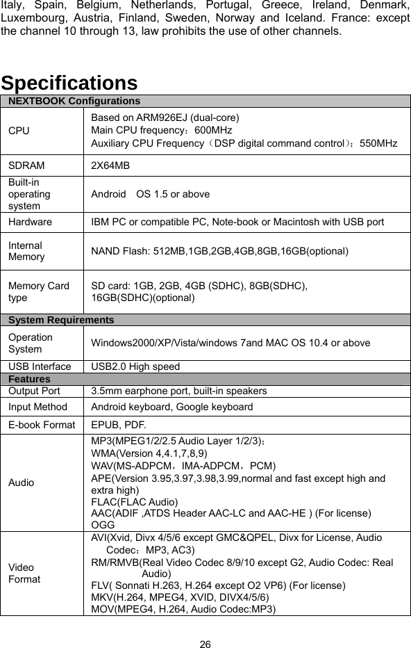  26 Italy, Spain, Belgium, Netherlands, Portugal, Greece, Ireland, Denmark, Luxembourg, Austria, Finland, Sweden, Norway and Iceland. France: except the channel 10 through 13, law prohibits the use of other channels.   Specifications NEXTBOOK Configurations CPU Based on ARM926EJ (dual-core)   Main CPU frequency：600MHz Auxiliary CPU Frequency（DSP digital command control）：550MHz SDRAM 2X64MB Built-in operating system Android    OS 1.5 or above Hardware  IBM PC or compatible PC, Note-book or Macintosh with USB port Internal Memory  NAND Flash: 512MB,1GB,2GB,4GB,8GB,16GB(optional) Memory Card type SD card: 1GB, 2GB, 4GB (SDHC), 8GB(SDHC), 16GB(SDHC)(optional) System Requirements Operation System  Windows2000/XP/Vista/windows 7and MAC OS 10.4 or above USB Interface  USB2.0 High speed Features Output Port  3.5mm earphone port, built-in speakers Input Method  Android keyboard, Google keyboard E-book Format  EPUB, PDF. Audio MP3(MPEG1/2/2.5 Audio Layer 1/2/3)； WMA(Version 4,4.1,7,8,9) WAV(MS-ADPCM，IMA-ADPCM，PCM) APE(Version 3.95,3.97,3.98,3.99,normal and fast except high and extra high) FLAC(FLAC Audio) AAC(ADIF ,ATDS Header AAC-LC and AAC-HE ) (For license) OGG Video  Format AVI(Xvid, Divx 4/5/6 except GMC&amp;QPEL, Divx for License, Audio Codec：MP3, AC3) RM/RMVB(Real Video Codec 8/9/10 except G2, Audio Codec: Real Audio) FLV( Sonnati H.263, H.264 except O2 VP6) (For license) MKV(H.264, MPEG4, XVID, DIVX4/5/6) MOV(MPEG4, H.264, Audio Codec:MP3)   