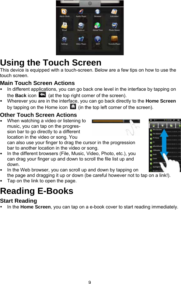  9  Using the Touch Screen This device is equipped with a touch-screen. Below are a few tips on how to use the touch screen.   Main Touch Screen Actions y In different applications, you can go back one level in the interface by tapping on the Back icon    (at the top right corner of the screen).   y Wherever you are in the interface, you can go back directly to the Home Screen by tapping on the Home icon    (in the top left corner of the screen). Other Touch Screen Actions y When watching a video or listening to music, you can tap on the progres-sion bar to go directly to a different location in the video or song. You can also use your finger to drag the cursor in the progression bar to another location in the video or song.   y In the different browsers (File, Music, Video, Photo, etc.), you can drag your finger up and down to scroll the file list up and down.  y In the Web browser, you can scroll up and down by tapping on the page and dragging it up or down (be careful however not to tap on a link!). y Tap on the link to open the page.   Reading E-Books Start Reading y In the Home Screen, you can tap on a e-book cover to start reading immediately.   