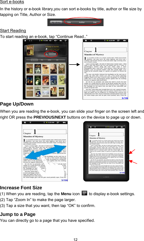  12 Sort e-books In the history or e-book library,you can sort e-books by title, author or file size by tapping on Title, Author or Size.  Start Reading To start reading an e-book, tap “Continue Read..”              Page Up/Down When you are reading the e-book, you can slide your finger on the screen left and right OR press the PREVIOUS/NEXT buttons on the device to page up or down.        Increase Font Size (1) When you are reading, tap the Menu icon    to display e-book settings.   (2) Tap “Zoom In” to make the page larger.   (3) Tap a size that you want, then tap “OK” to confirm.   Jump to a Page You can directly go to a page that you have specified.   