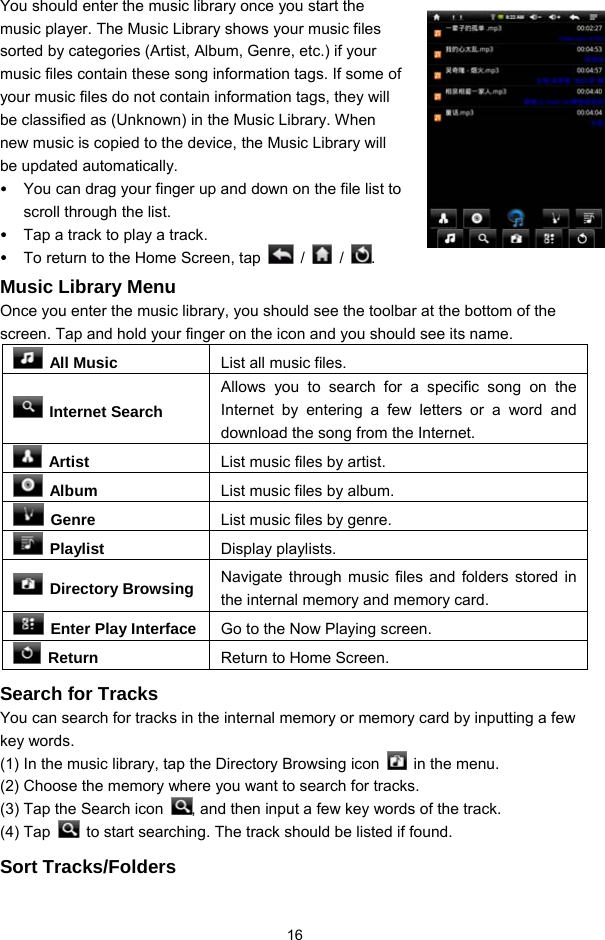  16 You should enter the music library once you start the music player. The Music Library shows your music files sorted by categories (Artist, Album, Genre, etc.) if your music files contain these song information tags. If some of your music files do not contain information tags, they will be classified as (Unknown) in the Music Library. When new music is copied to the device, the Music Library will be updated automatically. y You can drag your finger up and down on the file list to scroll through the list.   y Tap a track to play a track.   y To return to the Home Screen, tap   /   /  .  Music Library Menu Once you enter the music library, you should see the toolbar at the bottom of the screen. Tap and hold your finger on the icon and you should see its name.  All Music  List all music files.  Internet Search Allows you to search for a specific song on the Internet by entering a few letters or a word and download the song from the Internet.  Artist  List music files by artist.  Album  List music files by album.  Genre  List music files by genre.  Playlist  Display playlists.  Directory Browsing Navigate through music files and folders stored in the internal memory and memory card.   Enter Play Interface Go to the Now Playing screen.  Return  Return to Home Screen. Search for Tracks You can search for tracks in the internal memory or memory card by inputting a few key words.   (1) In the music library, tap the Directory Browsing icon    in the menu.   (2) Choose the memory where you want to search for tracks.   (3) Tap the Search icon  , and then input a few key words of the track. (4) Tap    to start searching. The track should be listed if found.   Sort Tracks/Folders 