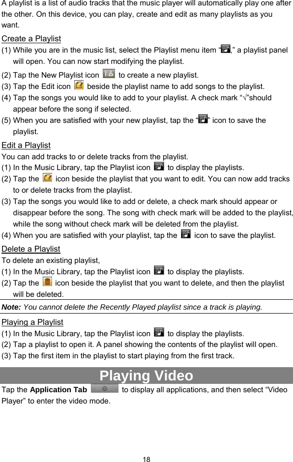 18 A playlist is a list of audio tracks that the music player will automatically play one after the other. On this device, you can play, create and edit as many playlists as you want.  Create a Playlist (1) While you are in the music list, select the Playlist menu item “ ,” a playlist panel will open. You can now start modifying the playlist. (2) Tap the New Playlist icon    to create a new playlist. (3) Tap the Edit icon    beside the playlist name to add songs to the playlist.   (4) Tap the songs you would like to add to your playlist. A check mark “√”should appear before the song if selected.   (5) When you are satisfied with your new playlist, tap the “ ” icon to save the playlist. Edit a Playlist You can add tracks to or delete tracks from the playlist.   (1) In the Music Library, tap the Playlist icon    to display the playlists.   (2) Tap the    icon beside the playlist that you want to edit. You can now add tracks to or delete tracks from the playlist.   (3) Tap the songs you would like to add or delete, a check mark should appear or disappear before the song. The song with check mark will be added to the playlist, while the song without check mark will be deleted from the playlist.   (4) When you are satisfied with your playlist, tap the    icon to save the playlist.   Delete a Playlist To delete an existing playlist,   (1) In the Music Library, tap the Playlist icon    to display the playlists. (2) Tap the    icon beside the playlist that you want to delete, and then the playlist will be deleted. Note: You cannot delete the Recently Played playlist since a track is playing.   Playing a Playlist (1) In the Music Library, tap the Playlist icon    to display the playlists. (2) Tap a playlist to open it. A panel showing the contents of the playlist will open. (3) Tap the first item in the playlist to start playing from the first track.   Playing Video Tap the Application Tab   to display all applications, and then select “Video Player” to enter the video mode.   