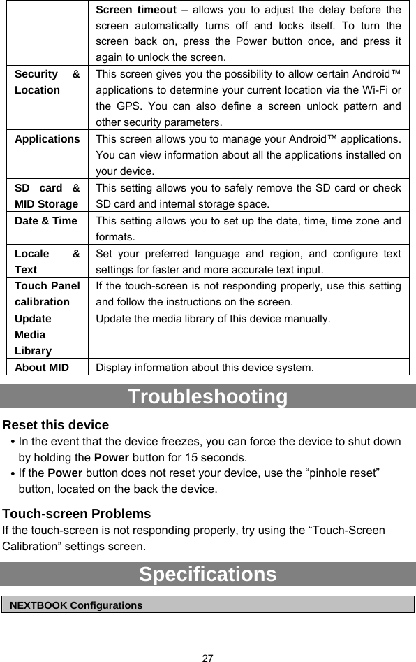  27 Screen timeout – allows you to adjust the delay before the screen automatically turns off and locks itself. To turn the screen back on, press the Power button once, and press it again to unlock the screen. Security &amp; Location This screen gives you the possibility to allow certain Android™ applications to determine your current location via the Wi-Fi or the GPS. You can also define a screen unlock pattern and other security parameters. Applications  This screen allows you to manage your Android™ applications. You can view information about all the applications installed on your device. SD card &amp; MID Storage This setting allows you to safely remove the SD card or check SD card and internal storage space. Date &amp; Time  This setting allows you to set up the date, time, time zone and formats.  Locale &amp; Text Set your preferred language and region, and configure text settings for faster and more accurate text input. Touch Panel calibration If the touch-screen is not responding properly, use this setting and follow the instructions on the screen. Update Media Library Update the media library of this device manually.   About MID  Display information about this device system.   Troubleshooting Reset this device y In the event that the device freezes, you can force the device to shut down by holding the Power button for 15 seconds.   y If the Power button does not reset your device, use the “pinhole reset” button, located on the back the device. Touch-screen Problems If the touch-screen is not responding properly, try using the “Touch-Screen Calibration” settings screen. Specifications  NEXTBOOK Configurations 