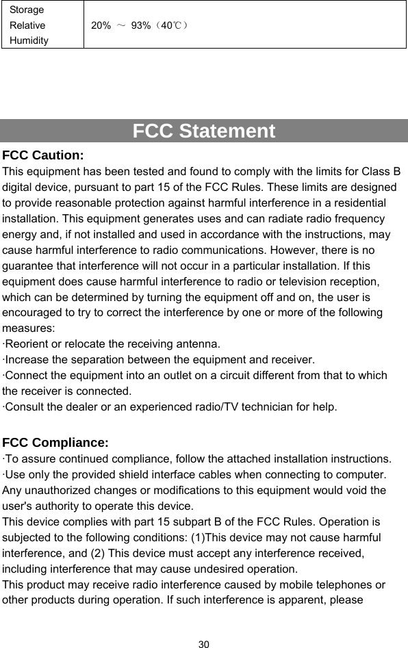  30 Storage Relative Humidity 20%  ～ 93%（40℃）    FCC Statement FCC Caution: This equipment has been tested and found to comply with the limits for Class B digital device, pursuant to part 15 of the FCC Rules. These limits are designed to provide reasonable protection against harmful interference in a residential installation. This equipment generates uses and can radiate radio frequency energy and, if not installed and used in accordance with the instructions, may cause harmful interference to radio communications. However, there is no guarantee that interference will not occur in a particular installation. If this equipment does cause harmful interference to radio or television reception, which can be determined by turning the equipment off and on, the user is encouraged to try to correct the interference by one or more of the following measures: ·Reorient or relocate the receiving antenna. ·Increase the separation between the equipment and receiver. ·Connect the equipment into an outlet on a circuit different from that to which the receiver is connected. ·Consult the dealer or an experienced radio/TV technician for help.  FCC Compliance: ·To assure continued compliance, follow the attached installation instructions. ·Use only the provided shield interface cables when connecting to computer. Any unauthorized changes or modifications to this equipment would void the user&apos;s authority to operate this device. This device complies with part 15 subpart B of the FCC Rules. Operation is subjected to the following conditions: (1)This device may not cause harmful interference, and (2) This device must accept any interference received, including interference that may cause undesired operation. This product may receive radio interference caused by mobile telephones or other products during operation. If such interference is apparent, please 