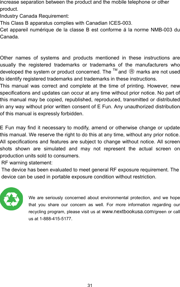  31 increase separation between the product and the mobile telephone or other product.  Industry Canada Requirement: This Class B apparatus complies with Canadian ICES-003. Cet appareil numérique de la classe B est conforme á la norme NMB-003 du Canada.   Other names of systems and products mentioned in these instructions are usually the registered trademarks or trademarks of the manufacturers who developed the system or product concerned. The TM and    marks are not used to identify registered trademarks and trademarks in these instructions.   This manual was correct and complete at the time of printing. However, new specifications and updates can occur at any time without prior notice. No part of this manual may be copied, republished, reproduced, transmitted or distributed in any way without prior written consent of E Fun. Any unauthorized distribution of this manual is expressly forbidden.    E Fun may find it necessary to modify, amend or otherwise change or update this manual. We reserve the right to do this at any time, without any prior notice. All specifications and features are subject to change without notice. All screen shots shown are simulated and may not represent the actual screen on production units sold to consumers.    RF warning statement:  The device has been evaluated to meet general RF exposure requirement. The device can be used in portable exposure condition without restriction.   We are seriously concerned about environmental protection, and we hope that you share our concern as well. For more information regarding our recycling program, please visit us at www.nextbookusa.com/green or call     us at 1-888-415-5177. 