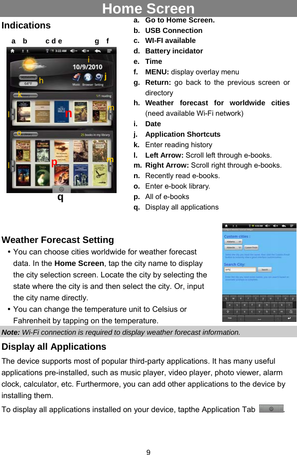  9  Home Screen Indications       Weather Forecast Setting y You can choose cities worldwide for weather forecast data. In the Home Screen, tap the city name to display the city selection screen. Locate the city by selecting the state where the city is and then select the city. Or, input the city name directly.   y You can change the temperature unit to Celsius or Fahrenheit by tapping on the temperature.   Note: Wi-Fi connection is required to display weather forecast information.   Display all Applications The device supports most of popular third-party applications. It has many useful applications pre-installed, such as music player, video player, photo viewer, alarm clock, calculator, etc. Furthermore, you can add other applications to the device by installing them.   To display all applications installed on your device, tapthe Application Tab  .  a.  Go to Home Screen. b. USB Connection c. WI-FI available d. Battery incidator e. Time f. MENU: display overlay menu g. Return: go back to the previous screen or directory h. Weather forecast for worldwide cities (need available Wi-Fi network) i. Date j. Application Shortcuts k.  Enter reading history l. Left Arrow: Scroll left through e-books. m. Right Arrow: Scroll right through e-books.   n.  Recently read e-books. o.  Enter e-book library. p.  All of e-books q.  Display all applications a  b     c d e         g  f h i jl nkml  mop q 
