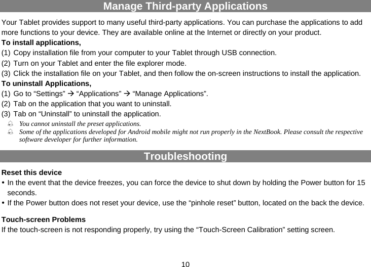  10 Manage Third-party Applications Your Tablet provides support to many useful third-party applications. You can purchase the applications to add more functions to your device. They are available online at the Internet or directly on your product. To install applications,   (1) Copy installation file from your computer to your Tablet through USB connection.   (2) Turn on your Tablet and enter the file explorer mode. (3) Click the installation file on your Tablet, and then follow the on-screen instructions to install the application. To uninstall Applications,   (1) Go to “Settings” Æ “Applications” Æ “Manage Applications”.   (2) Tab on the application that you want to uninstall.   (3) Tab on “Uninstall” to uninstall the application.  You cannot uninstall the preset applications.  Some of the applications developed for Android mobile might not run properly in the NextBook. Please consult the respective software developer for further information. Troubleshooting Reset this device y In the event that the device freezes, you can force the device to shut down by holding the Power button for 15 seconds.  y If the Power button does not reset your device, use the “pinhole reset” button, located on the back the device. Touch-screen Problems If the touch-screen is not responding properly, try using the “Touch-Screen Calibration” setting screen. 