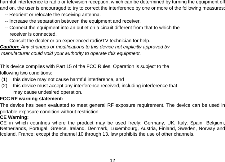  12 harmful interference to radio or television reception, which can be determined by turning the equipment off and on, the user is encouraged to try to correct the interference by one or more of the following measures:     -- Reorient or relocate the receiving antenna.   -- Increase the separation between the equipment and receiver.   -- Connect the equipment into an outlet on a circuit different from that to which the receiver is connected.   -- Consult the dealer or an experienced radio/TV technician for help. Caution: Any changes or modifications to this device not explicitly approved by  manufacturer could void your authority to operate this equipment.      This device complies with Part 15 of the FCC Rules. Operation is subject to the  following two conditions:   (1)  this device may not cause harmful interference, and    (2)  this device must accept any interference received, including interference that  may cause undesired operation.  FCC RF warning statement:   The device has been evaluated to meet general RF exposure requirement. The device can be used in portable exposure condition without restriction.     CE Warning: CE in which countries where the product may be used freely: Germany, UK, Italy, Spain, Belgium, Netherlands, Portugal, Greece, Ireland, Denmark, Luxembourg, Austria, Finland, Sweden, Norway and Iceland. France: except the channel 10 through 13, law prohibits the use of other channels.  