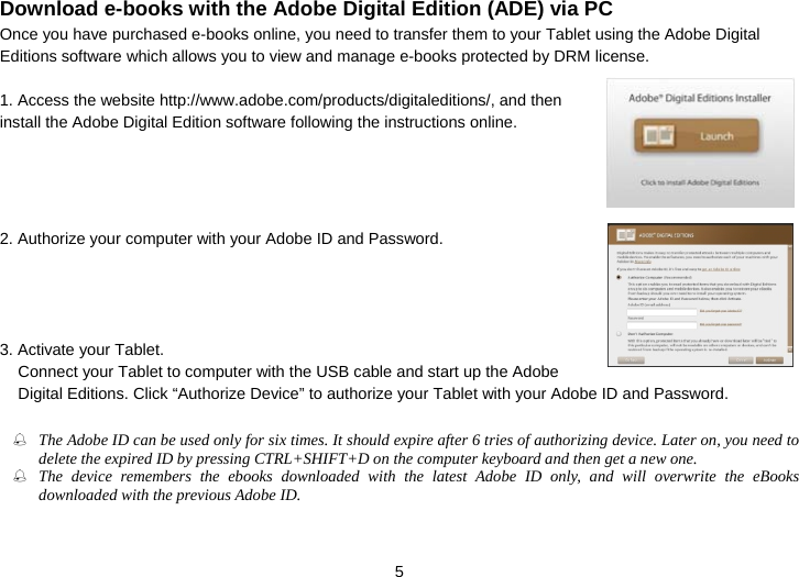  5 Download e-books with the Adobe Digital Edition (ADE) via PC Once you have purchased e-books online, you need to transfer them to your Tablet using the Adobe Digital Editions software which allows you to view and manage e-books protected by DRM license.  1. Access the website http://www.adobe.com/products/digitaleditions/, and then install the Adobe Digital Edition software following the instructions online.       2. Authorize your computer with your Adobe ID and Password.     3. Activate your Tablet.   Connect your Tablet to computer with the USB cable and start up the Adobe Digital Editions. Click “Authorize Device” to authorize your Tablet with your Adobe ID and Password.   The Adobe ID can be used only for six times. It should expire after 6 tries of authorizing device. Later on, you need to delete the expired ID by pressing CTRL+SHIFT+D on the computer keyboard and then get a new one.  The device remembers the ebooks downloaded with the latest Adobe ID only, and will overwrite the eBooks downloaded with the previous Adobe ID. 