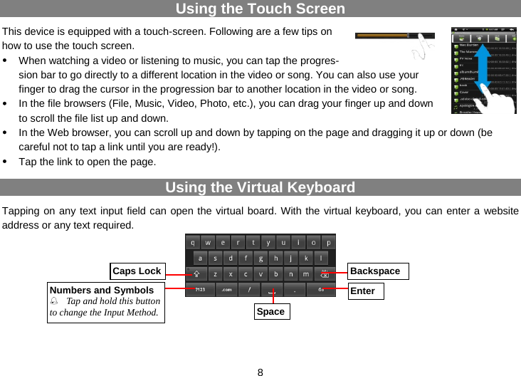  8 Using the Touch Screen This device is equipped with a touch-screen. Following are a few tips on how to use the touch screen.   y When watching a video or listening to music, you can tap the progres-sion bar to go directly to a different location in the video or song. You can also use your finger to drag the cursor in the progression bar to another location in the video or song. y In the file browsers (File, Music, Video, Photo, etc.), you can drag your finger up and down to scroll the file list up and down. y In the Web browser, you can scroll up and down by tapping on the page and dragging it up or down (be careful not to tap a link until you are ready!). y Tap the link to open the page. Using the Virtual Keyboard Tapping on any text input field can open the virtual board. With the virtual keyboard, you can enter a website address or any text required.       Caps LockNumbers and Symbols Tap and hold this button to change the Input Method. SpaceBackspaceEnter