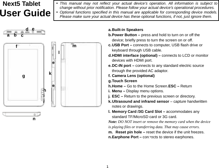  1  Next5 Tablet User Guide                      a. Built-in  Speakers b. Power Button – press and hold to turn on or off the device; briefly press to turn the screen on or off. c. USB Port – connects to computer, USB flash drive or keyboard through USB cable. d. HDMI interface (optional) – connects to LCD or monitor devices with HDMI port.   e. DC-IN port – connects to any standard electric source through the provided AC adaptor. f. Camera Lens (optional) g. Touch  Screen h. Home  –  Go to the Home Screen.ESC – Return i. Menu – Display menu options. j. ESC – Return to the previous screen or directory. k. Ultrasound and infrared sensor – capture handwritten notes or drawings.   l. Memory Card /3G Card Slot – accommodates any standard TF/MicroSD card or 3G card. Note: DO NOT insert or remove the memory card when the device is playing files or transferring data. That may cause errors.   m.  Reset pin hole – reset the device if the unit freezes.   n. Earphone  Port  –  connects to stereo earphones. b cy This manual may not reflect your actual device’s operation. All information is subject to change without prior notification. Please follow your actual device’s operational procedures. y Optional functions specified in this manual are applicable for corresponding device models. Please make sure your actual device has these optional functions, if not, just ignore them. def ga ijckl mhn