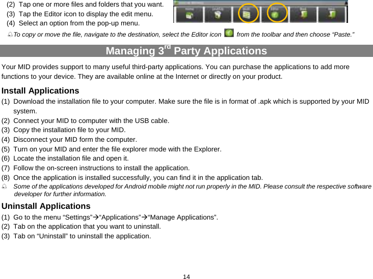  14 (2)  Tap one or more files and folders that you want.   (3)  Tap the Editor icon to display the edit menu. (4)  Select an option from the pop-up menu.    To copy or move the file, navigate to the destination, select the Editor icon    from the toolbar and then choose “Paste.”   Managing 3rd Party Applications Your MID provides support to many useful third-party applications. You can purchase the applications to add more functions to your device. They are available online at the Internet or directly on your product. Install Applications (1)  Download the installation file to your computer. Make sure the file is in format of .apk which is supported by your MID system.  (2)  Connect your MID to computer with the USB cable.   (3)  Copy the installation file to your MID. (4)  Disconnect your MID form the computer. (5)  Turn on your MID and enter the file explorer mode with the Explorer. (6)  Locate the installation file and open it.   (7)  Follow the on-screen instructions to install the application. (8)  Once the application is installed successfully, you can find it in the application tab.  Some of the applications developed for Android mobile might not run properly in the MID. Please consult the respective software developer for further information. Uninstall Applications (1)  Go to the menu “Settings”Æ“Applications”Æ“Manage Applications”.   (2)  Tab on the application that you want to uninstall.   (3)  Tab on “Uninstall” to uninstall the application. 