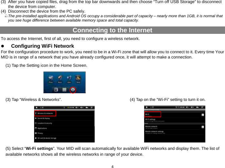  4 (3)  After you have copied files, drag from the top bar downwards and then choose “Turn off USB Storage” to disconnect the device from computer. (4)  Disconnect the device from the PC safely.  The pre-installed applications and Android OS occupy a considerable part of capacity – nearly more than 1GB, it is normal that you see huge difference between available memory space and total capacity.   Connecting to the Internet To access the Internet, first of all, you need to configure a wireless network.   z Configuring WiFi Network For the configuration procedure to work, you need to be in a Wi-Fi zone that will allow you to connect to it. Every time Your MID is in range of a network that you have already configured once, it will attempt to make a connection. (1) Tap the Setting icon in the Home Screen.     (3) Tap “Wireless &amp; Networks”.  (4) Tap on the “Wi-Fi” setting to turn it on.    (5) Select “Wi-Fi settings”. Your MID will scan automatically for available WiFi networks and display them. The list of available networks shows all the wireless networks in range of your device. 