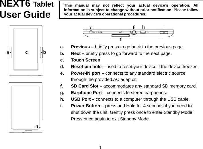  1 NEXT6 Tablet User Guide     bThis manual may not reflect your actual device’s operation. All information is subject to change without prior notification. Please follow your actual device’s operational procedures.defga hi ca. Previous – briefly press to go back to the previous page. b. Next – briefly press to go forward to the next page. c. Touch Screen d.  Reset pin hole – used to reset your device if the device freezes.   e.  Power-IN port – connects to any standard electric source through the provided AC adaptor.   f.  SD Card Slot – accommodates any standard SD memory card.   g.  Earphone Port – connects to stereo earphones. h.  USB Port – connects to a computer through the USB cable. i.  Power Button – press and Hold for 4 seconds if you need to shut down the unit. Gently press once to enter Standby Mode; Press once again to exit Standby Mode. 