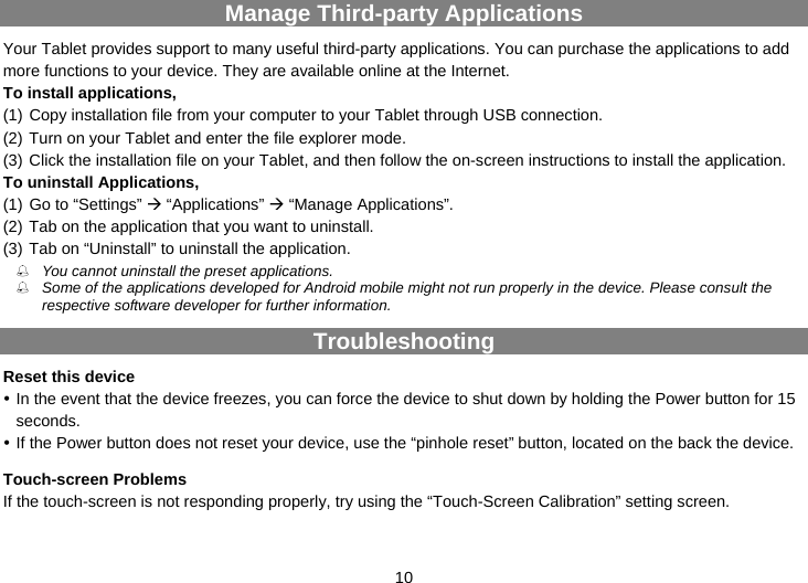  10 Manage Third-party Applications Your Tablet provides support to many useful third-party applications. You can purchase the applications to add more functions to your device. They are available online at the Internet. To install applications,   (1) Copy installation file from your computer to your Tablet through USB connection.   (2) Turn on your Tablet and enter the file explorer mode. (3) Click the installation file on your Tablet, and then follow the on-screen instructions to install the application. To uninstall Applications,   (1) Go to “Settings” Æ “Applications” Æ “Manage Applications”.   (2) Tab on the application that you want to uninstall.   (3) Tab on “Uninstall” to uninstall the application.  You cannot uninstall the preset applications.  Some of the applications developed for Android mobile might not run properly in the device. Please consult the respective software developer for further information. Troubleshooting Reset this device y In the event that the device freezes, you can force the device to shut down by holding the Power button for 15 seconds.  y If the Power button does not reset your device, use the “pinhole reset” button, located on the back the device. Touch-screen Problems If the touch-screen is not responding properly, try using the “Touch-Screen Calibration” setting screen. 
