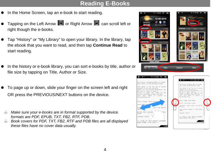  4 Reading E-Books z In the Home Screen, tap an e-book to start reading.    z Tapping on the Left Arrow   or Right Arrow    can scroll left or right though the e-books.  z Tap “History” or “My Library” to open your library. In the library, tap the ebook that you want to read, and then tap Continue Read to start reading.                   z In the history or e-book library, you can sort e-books by title, author or file size by tapping on Title, Author or Size.    z To page up or down, slide your finger on the screen left and right   OR press the PREVIOUS/NEXT buttons on the device.                Make sure your e-books are in format supported by the device.  Supported formats are PDF, EPUB, TXT, FB2, RTF, PDB.  Book covers for PDF, TXT, FB2, RTF and PDB files are all displayed  the same since these files have no cover data usually. 