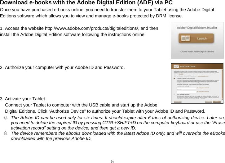  5 Download e-books with the Adobe Digital Edition (ADE) via PC Once you have purchased e-books online, you need to transfer them to your Tablet using the Adobe Digital Editions software which allows you to view and manage e-books protected by DRM license.  1. Access the website http://www.adobe.com/products/digitaleditions/, and then install the Adobe Digital Edition software following the instructions online.       2. Authorize your computer with your Adobe ID and Password.     3. Activate your Tablet.   Connect your Tablet to computer with the USB cable and start up the Adobe Digital Editions. Click “Authorize Device” to authorize your Tablet with your Adobe ID and Password.  The Adobe ID can be used only for six times. It should expire after 6 tries of authorizing device. Later on, you need to delete the expired ID by pressing CTRL+SHIFT+D on the computer keyboard or use the “Erase activation record” setting on the device, and then get a new ID.    The device remembers the ebooks downloaded with the latest Adobe ID only, and will overwrite the eBooks downloaded with the previous Adobe ID.  