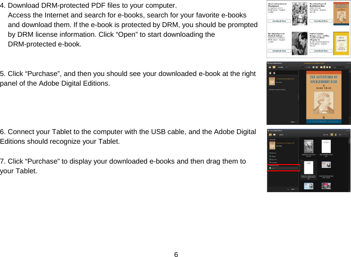  6 4. Download DRM-protected PDF files to your computer.   Access the Internet and search for e-books, search for your favorite e-books and download them. If the e-book is protected by DRM, you should be prompted by DRM license information. Click “Open” to start downloading the DRM-protected e-book.   5. Click “Purchase”, and then you should see your downloaded e-book at the right panel of the Adobe Digital Editions.      6. Connect your Tablet to the computer with the USB cable, and the Adobe Digital Editions should recognize your Tablet.  7. Click “Purchase” to display your downloaded e-books and then drag them to your Tablet.    
