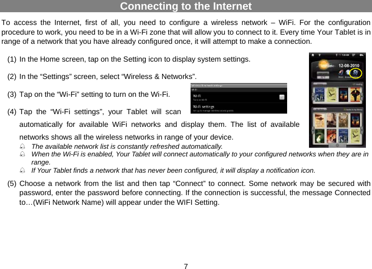 7 Connecting to the Internet To access the Internet, first of all, you need to configure a wireless network – WiFi. For the configuration procedure to work, you need to be in a Wi-Fi zone that will allow you to connect to it. Every time Your Tablet is in range of a network that you have already configured once, it will attempt to make a connection.  (1) In the Home screen, tap on the Setting icon to display system settings.  (2) In the “Settings” screen, select “Wireless &amp; Networks”.   (3) Tap on the “Wi-Fi” setting to turn on the Wi-Fi.  (4) Tap the “Wi-Fi settings”, your Tablet will scan automatically for available WiFi networks and display them. The list of available networks shows all the wireless networks in range of your device.  The available network list is constantly refreshed automatically.    When the Wi-Fi is enabled, Your Tablet will connect automatically to your configured networks when they are in range.   If Your Tablet finds a network that has never been configured, it will display a notification icon.  (5) Choose a network from the list and then tap “Connect” to connect. Some network may be secured with password, enter the password before connecting. If the connection is successful, the message Connected to…(WiFi Network Name) will appear under the WIFI Setting.  