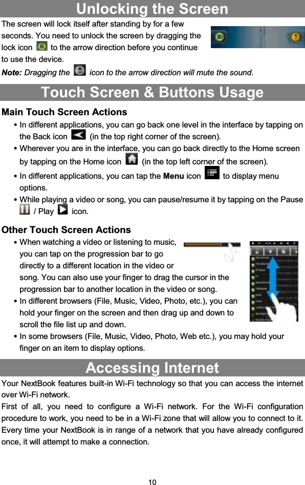 10Unlocking the ScreenThe screen will lock itself after standing by for a fewseconds. You need to unlock the screen by dragging thelock icon to the arrow direction before you continueto use the device.Note: Dragging the icon to the arrow direction will mute the sound.Touch Screen &amp; Buttons UsageMain Touch Screen ActionsyIn different applications, you can go back one level in the interface by tapping onthe Back icon (in the top right corner of the screen).yWherever you are in the interface, you can go back directly to the Home screenby tapping on the Home icon (in the top left corner of the screen).yIn different applications, you can tap the Menu icon to display menuoptions.yWhile playing a video or song, you can pause/resume it by tapping on the Pause/Play icon.Other Touch Screen ActionsyWhen watching a video or listening to music,you can tap on the progression bar to godirectly to a different location in the video orsong. You can also use your finger to drag the cursor in theprogression bar to another location in the video or song.yIn different browsers (File, Music, Video, Photo, etc.), you canhold your finger on the screen and then drag up and down toscroll the file list up and down.yIn some browsers (File, Music, Video, Photo, Web etc.), you may hold yourfinger on an item to display options.Accessing InternetYour NextBook features built-in Wi-Fi technology so that you can access the internetover Wi-Fi network.First of all, you need to configure a Wi-Fi network. For the Wi-Fi configurationprocedure to work, you need to be in a Wi-Fi zone that will allow you to connect to it.Every time your NextBook is in range of a network that you have already configuredonce, it will attempt to make a connection.