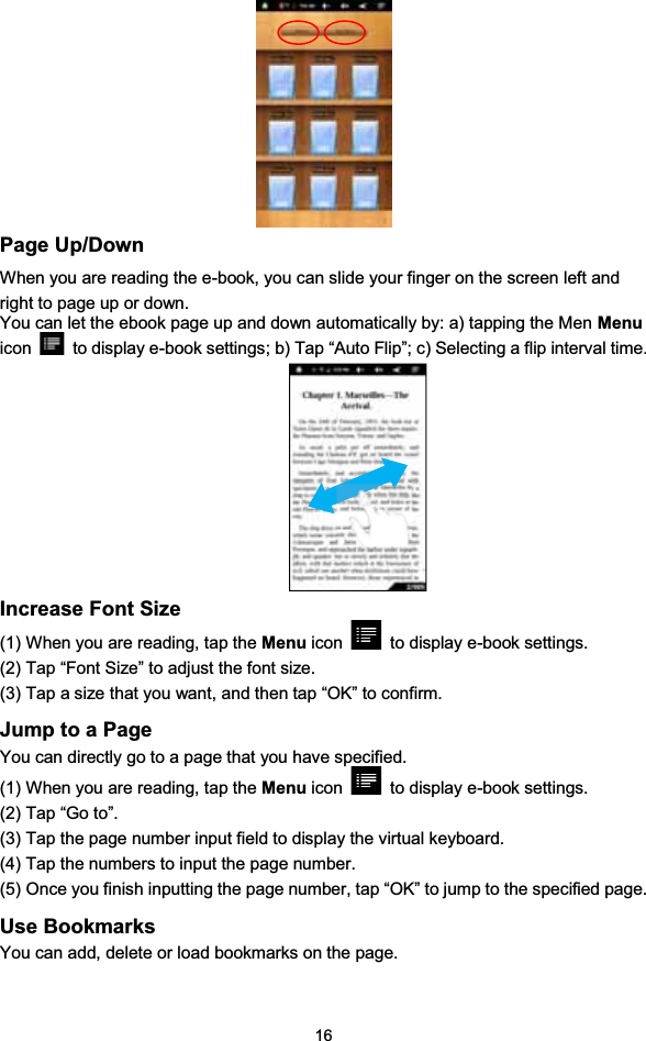 16Page Up/DownWhen you are reading the e-book, you can slide your finger on the screen left andright to page up or down.You can let the ebook page up and down automatically by: a) tapping the Men Menuicon to display e-book settings; b) Tap “Auto Flip”; c) Selecting a flip interval time.Increase Font Size(1) When you are reading, tap the Menu icon to display e-book settings.(2) Tap “Font Size” to adjust the font size.(3) Tap a size that you want, and then tap “OK” to confirm.Jump to a PageYou can directly go to a page that you have specified.(1) When you are reading, tap the Menu icon to display e-book settings.(2) Tap “Go to”.(3) Tap the page number input field to display the virtual keyboard.(4) Tap the numbers to input the page number.(5) Once you finish inputting the page number, tap “OK” to jump to the specified page.Use BookmarksYou can add, delete or load bookmarks on the page.
