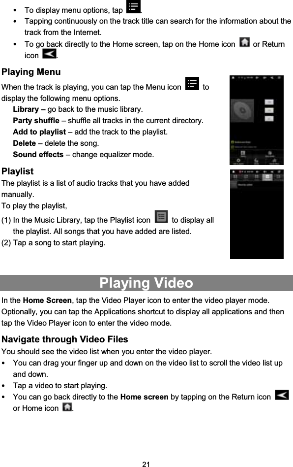 21yTo display menu options, tap .yTapping continuously on the track title can search for the information about thetrack from the Internet.yTo go back directly to the Home screen, tap on the Home icon or Returnicon .Playing MenuWhen the track is playing, you can tap the Menu icon todisplay the following menu options.Library – go back to the music library.Party shuffle – shuffle all tracks in the current directory.Add to playlist – add the track to the playlist.Delete – delete the song.Sound effects – change equalizer mode.PlaylistThe playlist is a list of audio tracks that you have addedmanually.To play the playlist,(1) In the Music Library, tap the Playlist icon to display allthe playlist. All songs that you have added are listed.(2) Tap a song to start playing.Playing VideoIn the Home Screen, tap the Video Player icon to enter the video player mode.Optionally, you can tap the Applications shortcut to display all applications and thentap the Video Player icon to enter the video mode.Navigate through Video FilesYou should see the video list when you enter the video player.yYou can drag your finger up and down on the video list to scroll the video list upand down.yTap a video to start playing.yYou can go back directly to the Home screen by tapping on the Return iconor Home icon .