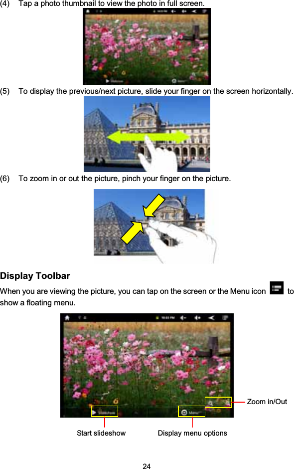 24(4) Tap a photo thumbnail to view the photo in full screen.(5) To display the previous/next picture, slide your finger on the screen horizontally.(6) To zoom in or out the picture, pinch your finger on the picture.Display ToolbarWhen you are viewing the picture, you can tap on the screen or the Menu icon toshow a floating menu.Start slideshow Displaymenu optionsZoom in/Out
