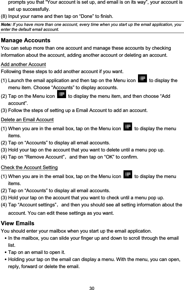 30prompts you that “Your account is set up, and email is on its way”, your account isset up successfully.(8) Input your name and then tap on “Done” to finish.Note: If you have more than one account, every time when you start up the email application, youenter the default email account.Manage AccountsYou can setup more than one account and manage these accounts by checkinginformation about the account, adding another account or deleting an account.Add another AccountFollowing these steps to add another account if you want.(1) Launch the email application and then tap on the Menu icon to display themenu item. Choose “Accounts” to display accounts.(2) Tap on the Menu icon to display the menu item, and then choose “Addaccount”.(3) Follow the steps of setting up a Email Account to add an account.Delete an Email Account(1) When you are in the email box, tap on the Menu icon to display the menuitems.(2) Tap on “Accounts” to display all email accounts.(3) Hold your tap on the account that you want to delete until a menu pop up.(4) Tap on “Remove Account”ˈand then tap on “OK” to confirm.Check the Account Setting(1) When you are in the email box, tap on the Menu icon to display the menuitems.(2) Tap on “Accounts” to display all email accounts.(3) Hold your tap on the account that you want to check until a menu pop up.(4) Tap “Account settings”ˈand then you should see all setting information about theaccount. You can edit these settings as you want.View EmailsYou should enter your mailbox when you start up the email application.yIn the mailbox, you can slide your finger up and down to scroll through the emaillist.yTap on an email to open it.yHolding your tap on the email can display a menu. With the menu, you can open,reply, forward or delete the email.