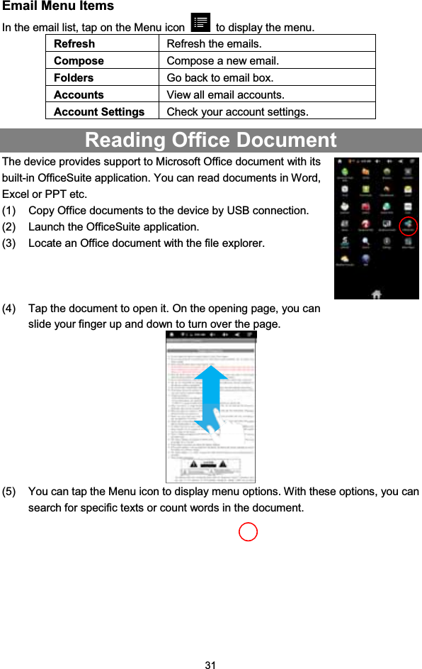 31Email Menu ItemsIn the email list, tap on the Menu icon to display the menu.Refresh Refresh the emails.Compose Compose a new email.Folders Go back to email box.Accounts View all email accounts.Account Settings Check your account settings.Reading Office DocumentThe device provides support to Microsoft Office document with itsbuilt-in OfficeSuite application. You can read documents in Word,Excel or PPT etc.(1) Copy Office documents to the device by USB connection.(2) Launch the OfficeSuite application.(3) Locate an Office document with the file explorer.(4) Tap the document to open it. On the opening page, you canslide your finger up and down to turn over the page.(5) You can tap the Menu icon to display menu options. With these options, you cansearch for specific texts or count words in the document.