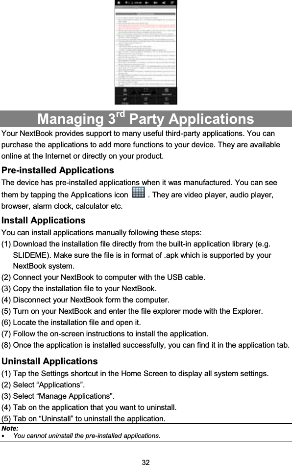 32Managing 3rd Party ApplicationsYour NextBook provides support to many useful third-party applications. You canpurchase the applications to add more functions to your device. They are availableonline at the Internet or directly on your product.Pre-installed ApplicationsThe device has pre-installed applications when it was manufactured. You can seethem by tapping the Applications icon . They are video player, audio player,browser, alarm clock, calculator etc.Install ApplicationsYou can install applications manually following these steps:(1) Download the installation file directly from the built-in application library (e.g.SLIDEME). Make sure the file is in format of .apk which is supported by yourNextBook system.(2) Connect your NextBook to computer with the USB cable.(3) Copy the installation file to your NextBook.(4) Disconnect your NextBook form the computer.(5) Turn on your NextBook and enter the file explorer mode with the Explorer.(6) Locate the installation file and open it.(7) Follow the on-screen instructions to install the application.(8) Once the application is installed successfully, you can find it in the application tab.Uninstall Applications(1) Tap the Settings shortcut in the Home Screen to display all system settings.(2) Select “Applications”.(3) Select “Manage Applications”.(4) Tab on the application that you want to uninstall.(5) Tab on “Uninstall” to uninstall the application.Note:yYou cannot uninstall the pre-installed applications.