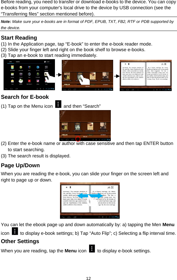  12 Before reading, you need to transfer or download e-books to the device. You can copy e-books from your computer’s local drive to the device by USB connection (see the “Transferring files” section mentioned before).   Note: Make sure your e-books are in format of PDF, EPUB, TXT, FB2, RTF or PDB supported by the device.   Start Reading (1) In the Application page, tap “E-book” to enter the e-book reader mode.   (2) Slide your finger left and right on the book shelf to browse e-books.   (3) Tap an e-book to start reading immediately.        Search for E-book (1) Tap on the Menu icon   and then “Search”      (2) Enter the e-book name or author with case sensitive and then tap ENTER button to start searching. (3) The search result is displayed. Page Up/Down When you are reading the e-book, you can slide your finger on the screen left and right to page up or down.           You can let the ebook page up and down automatically by: a) tapping the Men Menu icon    to display e-book settings; b) Tap “Auto Flip”; c) Selecting a flip interval time.   Other Settings When you are reading, tap the Menu icon    to display e-book settings.   