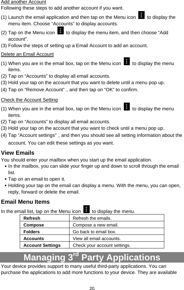  20 Add another Account Following these steps to add another account if you want.   (1) Launch the email application and then tap on the Menu icon   to display the menu item. Choose “Accounts” to display accounts.   (2) Tap on the Menu icon    to display the menu item, and then choose “Add account”. (3) Follow the steps of setting up a Email Account to add an account. Delete an Email Account (1) When you are in the email box, tap on the Menu icon    to display the menu items.  (2) Tap on “Accounts” to display all email accounts.   (3) Hold your tap on the account that you want to delete until a menu pop up.   (4) Tap on “Remove Account”，and then tap on “OK” to confirm. Check the Account Setting (1) When you are in the email box, tap on the Menu icon    to display the menu items.  (2) Tap on “Accounts” to display all email accounts.   (3) Hold your tap on the account that you want to check until a menu pop up.   (4) Tap “Account settings”，and then you should see all setting information about the account. You can edit these settings as you want.   View Emails You should enter your mailbox when you start up the email application.   y In the mailbox, you can slide your finger up and down to scroll through the email list.  y Tap on an email to open it.   y Holding your tap on the email can display a menu. With the menu, you can open, reply, forward or delete the email.   Email Menu Items In the email list, tap on the Menu icon    to display the menu.   Refresh  Refresh the emails. Compose  Compose a new email.  Folders  Go back to email box. Accounts  View all email accounts. Account Settings  Check your account settings.   Managing 3rd Party Applications Your device provides support to many useful third-party applications. You can purchase the applications to add more functions to your device. They are available 