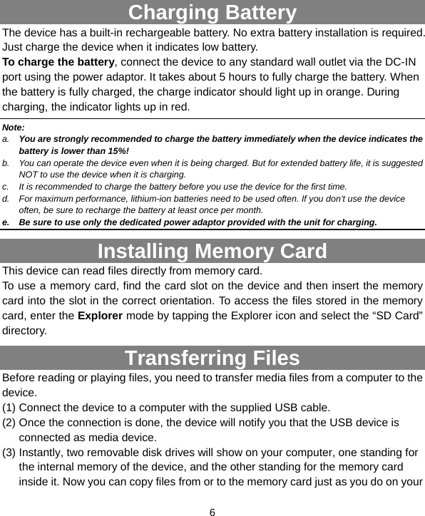  6            Charging Battery The device has a built-in rechargeable battery. No extra battery installation is required. Just charge the device when it indicates low battery.   To charge the battery, connect the device to any standard wall outlet via the DC-IN port using the power adaptor. It takes about 5 hours to fully charge the battery. When the battery is fully charged, the charge indicator should light up in orange. During charging, the indicator lights up in red.   Note: a.  You are strongly recommended to charge the battery immediately when the device indicates the battery is lower than 15%! b.  You can operate the device even when it is being charged. But for extended battery life, it is suggested NOT to use the device when it is charging.   c.  It is recommended to charge the battery before you use the device for the first time.   d.  For maximum performance, lithium-ion batteries need to be used often. If you don’t use the device often, be sure to recharge the battery at least once per month. e.  Be sure to use only the dedicated power adaptor provided with the unit for charging. Installing Memory Card This device can read files directly from memory card.   To use a memory card, find the card slot on the device and then insert the memory card into the slot in the correct orientation. To access the files stored in the memory card, enter the Explorer mode by tapping the Explorer icon and select the “SD Card” directory.  Transferring Files Before reading or playing files, you need to transfer media files from a computer to the device. (1) Connect the device to a computer with the supplied USB cable.   (2) Once the connection is done, the device will notify you that the USB device is connected as media device. (3) Instantly, two removable disk drives will show on your computer, one standing for the internal memory of the device, and the other standing for the memory card inside it. Now you can copy files from or to the memory card just as you do on your 