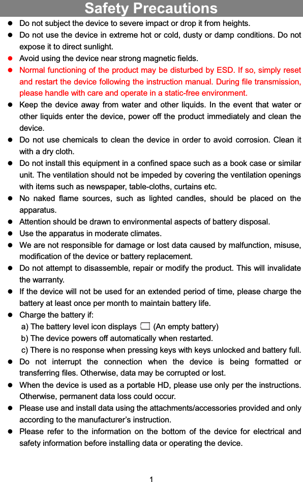 1Safety PrecautionszDo not subject the device to severe impact or drop it from heights.zDo not use the device in extreme hot or cold, dusty or damp conditions. Do notexpose it to direct sunlight.zAvoid using the device near strong magnetic fields.zNormal functioning of the product may be disturbed by ESD. If so, simply resetand restart the device following the instruction manual. During file transmission,please handle with care and operate in a static-free environment.zKeep the device away from water and other liquids. In the event that water orother liquids enter the device, power off the product immediately and clean thedevice.zDo not use chemicals to clean the device in order to avoid corrosion. Clean itwith a dry cloth.zDo not install this equipment in a confined space such as a book case or similarunit. The ventilation should not be impeded by covering the ventilation openingswith items such as newspaper, table-cloths, curtains etc.zNo naked flame sources, such as lighted candles, should be placed on theapparatus.zAttention should be drawn to environmental aspects of battery disposal.zUse the apparatus in moderate climates.zWe are not responsible for damage or lost data caused by malfunction, misuse,modification of the device or battery replacement.zDo not attempt to disassemble, repair or modify the product. This will invalidatethe warranty.zIf the device will not be used for an extended period of time, please charge thebattery at least once per month to maintain battery life.zCharge the battery if:a) The battery level icon displays (An empty battery)b) The device powers off automatically when restarted.c) There is no response when pressing keys with keys unlocked and battery full.zDo not interrupt the connection when the device is being formatted ortransferring files. Otherwise, data may be corrupted or lost.zWhen the device is used as a portable HD, please use only per the instructions.Otherwise, permanent data loss could occur.zPlease use and install data using the attachments/accessories provided and onlyaccording to the manufacturer’s instruction.zPlease refer to the information on the bottom of the device for electrical andsafety information before installing data or operating the device.