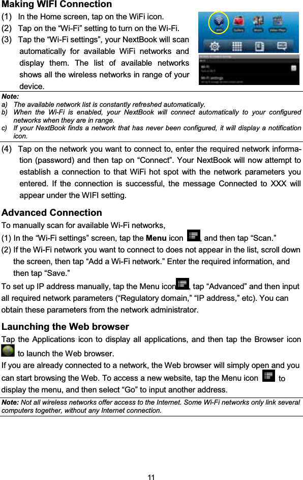 11Making WIFI Connection(1) In the Home screen, tap on the WiFi icon.(2) Tap on the “Wi-Fi” setting to turn on the Wi-Fi.(3) Tap the “Wi-Fi settings”, your NextBook will scanautomatically for available WiFi networks anddisplay them. The list of available networksshows all the wireless networks in range of yourdevice.Note:a) The available network list is constantly refreshed automatically.b) When the Wi-Fi is enabled, your NextBook will connect automatically to your configurednetworks when they are in range.c) If your NextBook finds a network that has never been configured, it will display a notificationicon.(4) Tap on the network you want to connect to, enter the required network informa-tion (password) and then tap on “Connect”. Your NextBook will now attempt toestablish a connection to that WiFi hot spot with the network parameters youentered. If the connection is successful, the message Connected to XXX willappear under the WIFI setting.Advanced ConnectionTo manually scan for available Wi-Fi networks,(1) In the “Wi-Fi settings” screen, tap the Menu icon , and then tap “Scan.”(2) If the Wi-Fi network you want to connect to does not appear in the list, scroll downthe screen, then tap “Add a Wi-Fi network.” Enter the required information, andthen tap “Save.”To set up IP address manually, tap the Menu icon , tap “Advanced” and then inputall required network parameters (“Regulatory domain,” “IP address,” etc). You canobtain these parameters from the network administrator.Launching the Web browserTap the Applications icon to display all applications, and then tap the Browser iconto launch the Web browser.If you are already connected to a network, the Web browser will simply open and youcan start browsing the Web. To access a new website, tap the Menu icon todisplay the menu, and then select “Go” to input another address.Note: Not all wireless networks offer access to the Internet. Some Wi-Fi networks only link severalcomputers together, without any Internet connection.