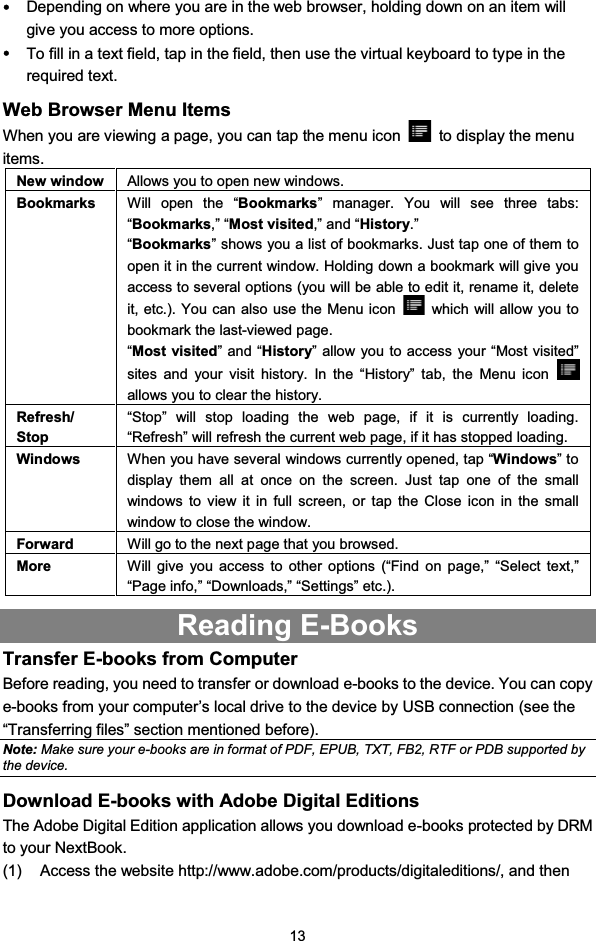 13yDepending on where you are in the web browser, holding down on an item willgive you access to more options.yTo fill in a text field, tap in the field, then use the virtual keyboard to type in therequired text.Web Browser Menu ItemsWhen you are viewing a page, you can tap the menu icon to display the menuitems.New window Allows you to open new windows.Bookmarks Will open the “Bookmarks” manager. You will see three tabs:“Bookmarks,” “Most visited,” and “History.”“Bookmarks” shows you a list of bookmarks. Just tap one of them toopen it in the current window. Holding down a bookmark will give youaccess to several options (you will be able to edit it, rename it, deleteit,etc.).YoucanalsousetheMenuicon which will allow you tobookmark the last-viewed page.“Most visited”and“History” allow you to access your “Most visited”sites and your visit history. In the “History” tab, the Menu iconallows you to clear the history.Refresh/Stop“Stop” will stop loading the web page, if it is currently loading.“Refresh” will refresh the current web page, if it has stopped loading.Windows When you have several windows currently opened, tap “Windows”todisplay them all at once on the screen. Just tap one of the smallwindows to view it in full screen, or tap the Close icon in the smallwindowtoclosethewindow.Forward Will go to the next page that you browsed.More Will give you access to other options (“Find on page,” “Select text,”“Page info,” “Downloads,” “Settings” etc.).Reading E-BooksTransfer E-books from ComputerBefore reading, you need to transfer or download e-books to the device. You can copye-books from your computer’s local drive to the device by USB connection (see the“Transferring files” section mentioned before).Note: Make sure your e-books are in format of PDF, EPUB, TXT, FB2, RTF or PDB supported bythe device.Download E-books with Adobe Digital EditionsThe Adobe Digital Edition application allows you download e-books protected by DRMto your NextBook.(1) Access the website http://www.adobe.com/products/digitaleditions/, and then