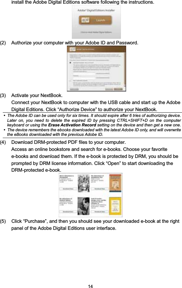 14install the Adobe Digital Editions software following the instructions.(2) Authorize your computer with your Adobe ID and Password.(3) Activate your NextBook.Connect your NextBook to computer with the USB cable and start up the AdobeDigital Editions. Click “Authorize Device” to authorize your NextBook.yThe Adobe ID can be used only for six times. It should expire after 6 tries of authorizing device.Later on, you need to delete the expired ID by pressing CTRL+SHIFT+D on the computerkeyboard or using the Erase Activation Record setting on the device and then get a new one.yThe device remembers the ebooks downloaded with the latest Adobe ID only, and will overwritethe eBooks downloaded with the previous Adobe ID.(4) Download DRM-protected PDF files to your computer.Access an online bookstore and search for e-books. Choose your favoritee-books and download them. If the e-book is protected by DRM, you should beprompted by DRM license information. Click “Open” to start downloading theDRM-protected e-book.(5) Click “Purchase”, and then you should see your downloaded e-book at the rightpanel of the Adobe Digital Editions user interface.