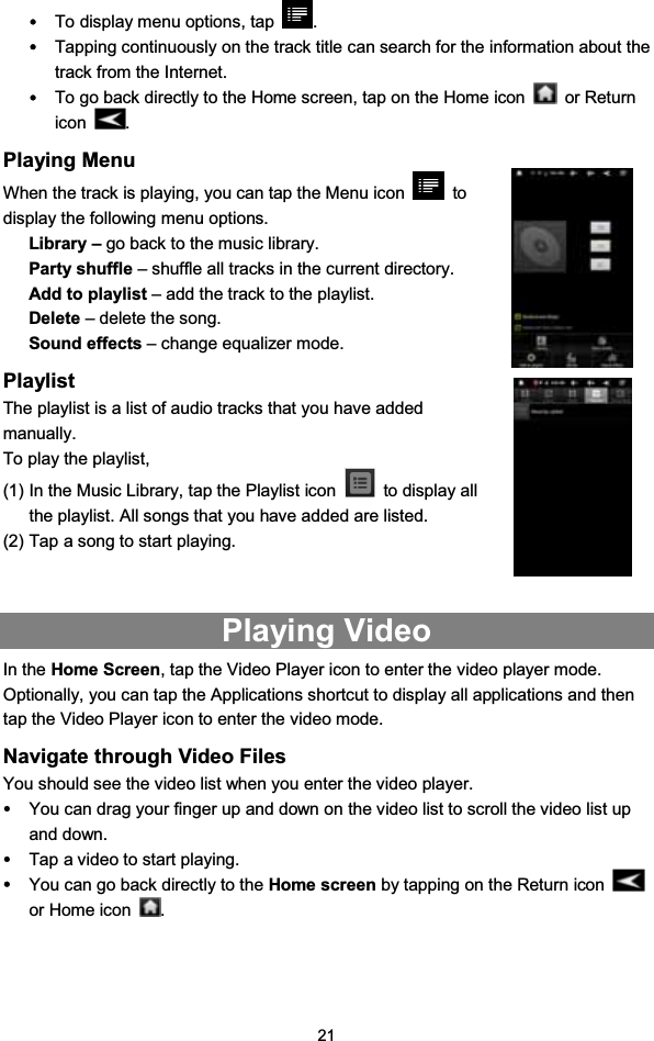 21yTo display menu options, tap .yTapping continuously on the track title can search for the information about thetrack from the Internet.yTo go back directly to the Home screen, tap on the Home icon or Returnicon .Playing MenuWhen the track is playing, you can tap the Menu icon todisplay the following menu options.Library – go back to the music library.Party shuffle – shuffle all tracks in the current directory.Add to playlist – add the track to the playlist.Delete – delete the song.Sound effects – change equalizer mode.PlaylistThe playlist is a list of audio tracks that you have addedmanually.To play the playlist,(1) In the Music Library, tap the Playlist icon to display allthe playlist. All songs that you have added are listed.(2) Tap a song to start playing.Playing VideoIn the Home Screen, tap the Video Player icon to enter the video player mode.Optionally, you can tap the Applications shortcut to display all applications and thentap the Video Player icon to enter the video mode.Navigate through Video FilesYou should see the video list when you enter the video player.yYou can drag your finger up and down on the video list to scroll the video list upand down.yTap a video to start playing.yYou can go back directly to the Home screen by tapping on the Return iconor Home icon .