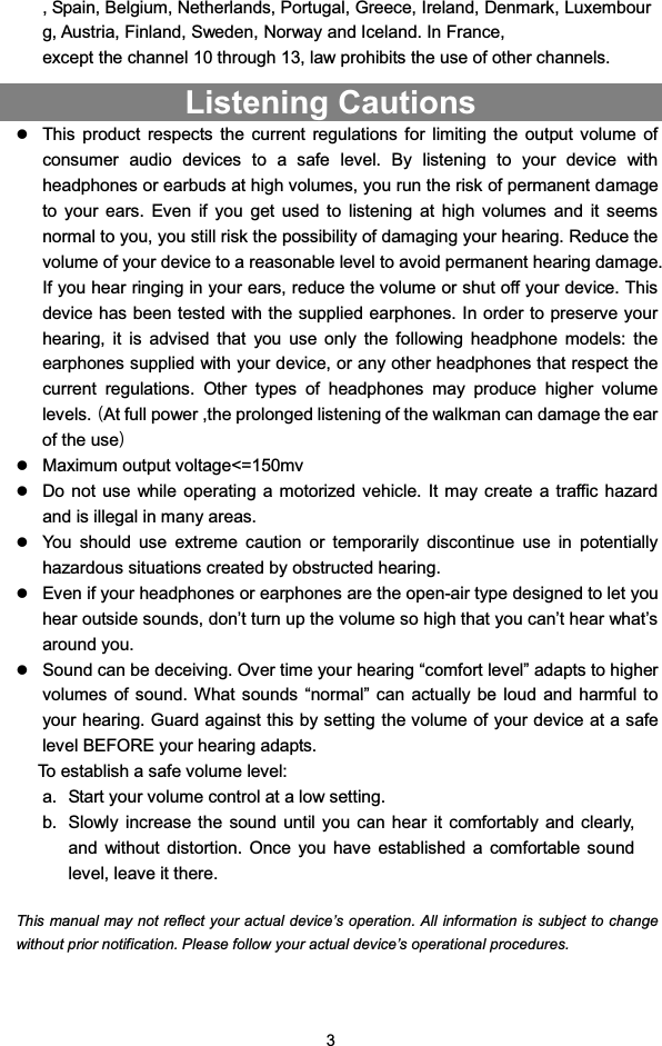 3, Spain, Belgium, Netherlands, Portugal, Greece, Ireland, Denmark, Luxembourg, Austria, Finland, Sweden, Norway and Iceland. In France,except the channel 10 through 13, law prohibits the use of other channels.Listening CautionszThis product respects the current regulations for limiting the output volume ofconsumer audio devices to a safe level. By listening to your device withheadphones or earbuds at high volumes, you run the risk of permanent damageto your ears. Even if you get used to listening at high volumes and it seemsnormal to you, you still risk the possibility of damaging your hearing. Reduce thevolume of your device to a reasonable level to avoid permanent hearing damage.If you hear ringing in your ears, reduce the volume or shut off your device. Thisdevice has been tested with the supplied earphones. In order to preserve yourhearing, it is advised that you use only the following headphone models: theearphones supplied with your device, or any other headphones that respect thecurrent regulations. Other types of headphones may produce higher volumelevels.ాAt full power ,the prolonged listening of the walkman can damage the earof the useిzMaximum output voltage&lt;=150mvzDo not use while operating a motorized vehicle. It may create a traffic hazardand is illegal in many areas.zYou should use extreme caution or temporarily discontinue use in potentiallyhazardous situations created by obstructed hearing.zEven if your headphones or earphones are the open-air type designed to let youhear outside sounds, don’t turn up the volume so high that you can’t hear what’saround you.zSound can be deceiving. Over time your hearing “comfort level” adapts to highervolumes of sound. What sounds “normal” can actually be loud and harmful toyour hearing. Guard against this by setting the volume of your device at a safelevel BEFORE your hearing adapts.To establish a safe volume level:a. Start your volume control at a low setting.b. Slowly increase the sound until you can hear it comfortably and clearly,and without distortion. Once you have established a comfortable soundlevel, leave it there.This manual may not reflect your actual device’s operation. All information is subject to changewithout prior notification. Please follow your actual device’s operational procedures.